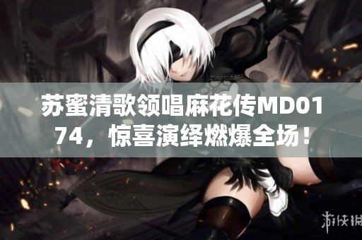 苏蜜清歌领唱麻花传MD0174，惊喜演绎燃爆全场！