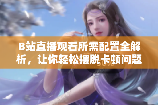 B站直播观看所需配置全解析，让你轻松摆脱卡顿问题！