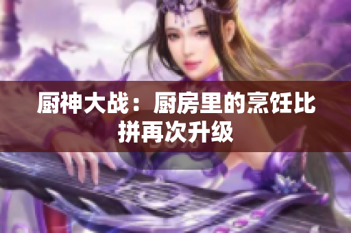 厨神大战：厨房里的烹饪比拼再次升级