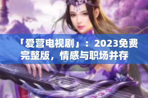 「爱营电视剧」：2023免费完整版，情感与职场并存