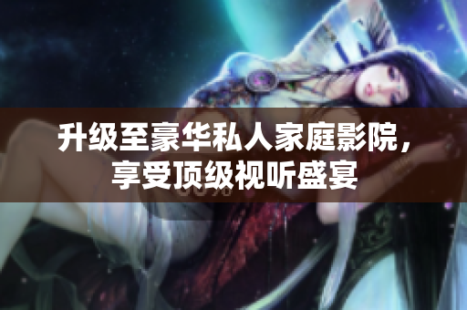 升级至豪华私人家庭影院，享受顶级视听盛宴