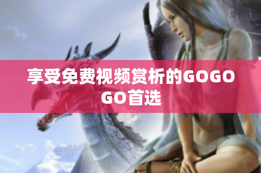 享受免费视频赏析的GOGOGO首选