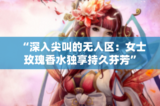 “深入尖叫的无人区：女士玫瑰香水独享持久芬芳”