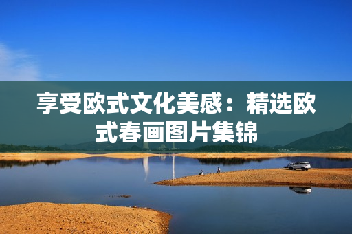 享受欧式文化美感：精选欧式春画图片集锦