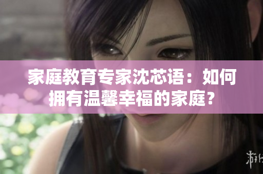 家庭教育专家沈芯语：如何拥有温馨幸福的家庭？