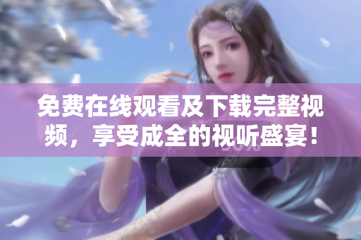 免费在线观看及下载完整视频，享受成全的视听盛宴！
