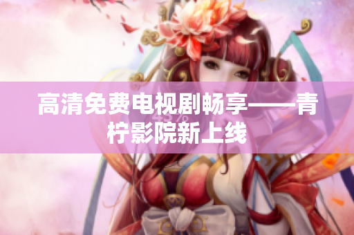 高清免费电视剧畅享——青柠影院新上线