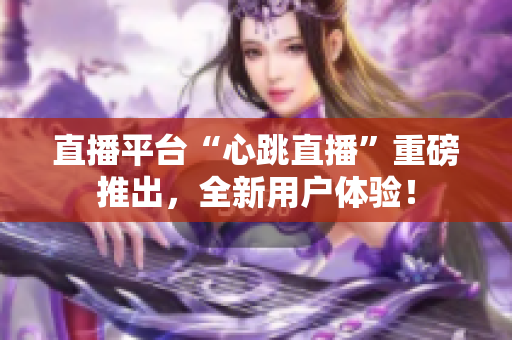 直播平台“心跳直播”重磅推出，全新用户体验！
