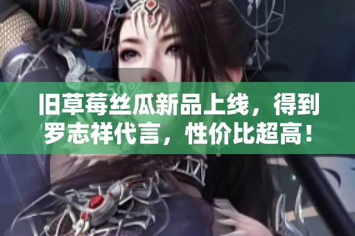 旧草莓丝瓜新品上线，得到罗志祥代言，性价比超高！
