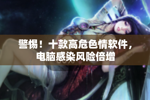 警惕！十款高危色情软件，电脑感染风险倍增