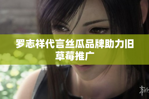 罗志祥代言丝瓜品牌助力旧草莓推广