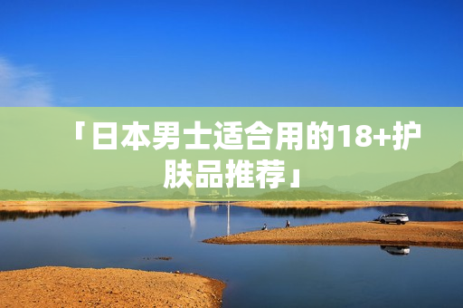 「日本男士适合用的18+护肤品推荐」