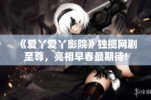 《爱丫爱丫影院》独揽网剧至尊，亮相早春最期待!