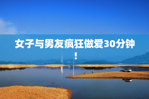 女子与男友疯狂做爱30分钟！