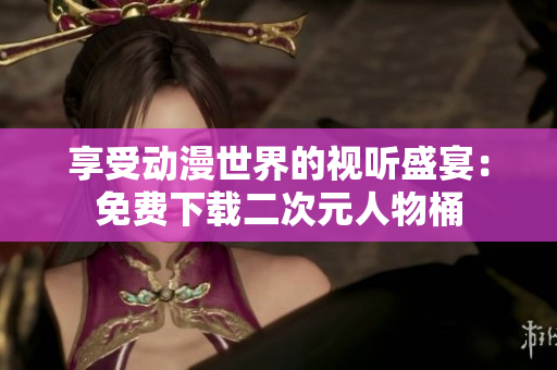 享受动漫世界的视听盛宴：免费下载二次元人物桶
