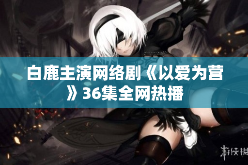 白鹿主演网络剧《以爱为营》36集全网热播