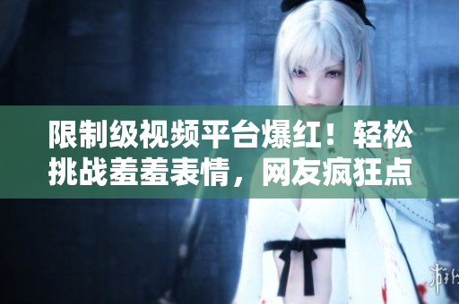 限制级视频平台爆红！轻松挑战羞羞表情，网友疯狂点赞