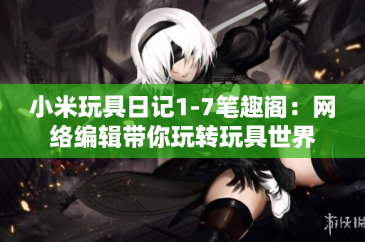 小米玩具日记1-7笔趣阁：网络编辑带你玩转玩具世界