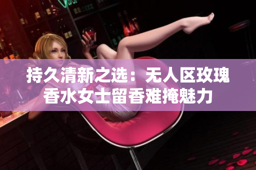 持久清新之选：无人区玫瑰香水女士留香难掩魅力