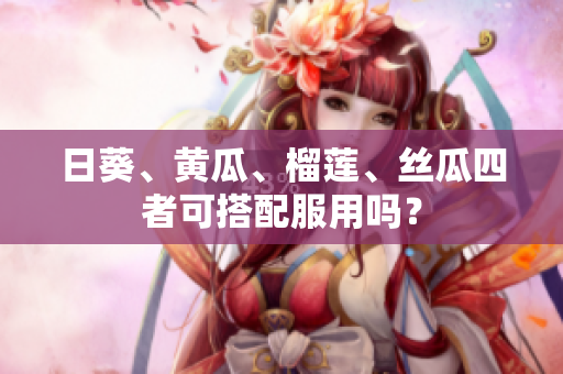 日葵、黄瓜、榴莲、丝瓜四者可搭配服用吗？