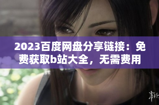 2023百度网盘分享链接：免费获取b站大全，无需费用