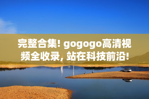 完整合集! gogogo高清视频全收录, 站在科技前沿!
