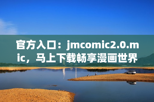 官方入口：jmcomic2.0.mic，马上下载畅享漫画世界