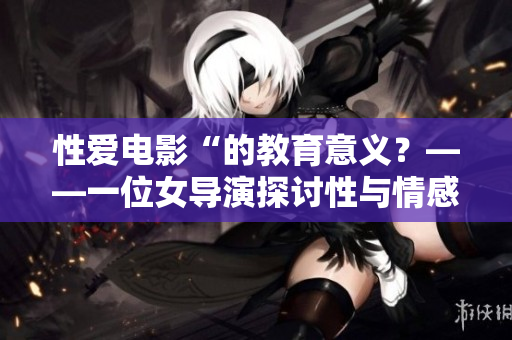 性爱电影“的教育意义？——一位女导演探讨性与情感主题