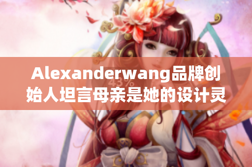 Alexanderwang品牌创始人坦言母亲是她的设计灵感源泉