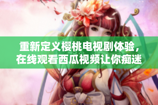 重新定义樱桃电视剧体验，在线观看西瓜视频让你痴迷！