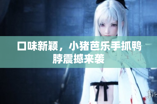 口味新颖，小猪芭乐手抓鸭脖震撼来袭