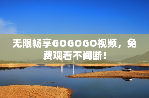 无限畅享GOGOGO视频，免费观看不间断！