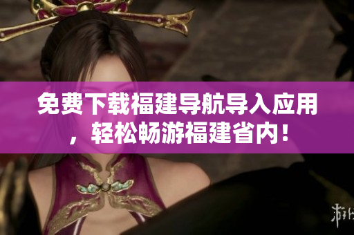 免费下载福建导航导入应用，轻松畅游福建省内！