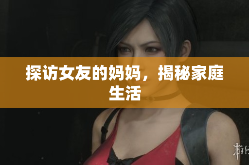 探访女友的妈妈，揭秘家庭生活