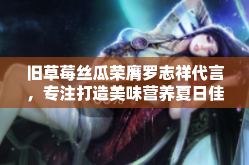 旧草莓丝瓜荣膺罗志祥代言，专注打造美味营养夏日佳品