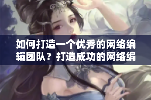 如何打造一个优秀的网络编辑团队？打造成功的网络编辑团队攻略