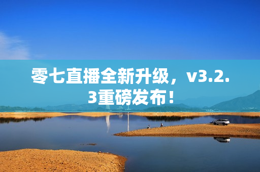 零七直播全新升级，v3.2.3重磅发布！