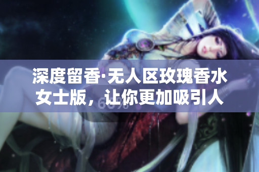 深度留香·无人区玫瑰香水女士版，让你更加吸引人
