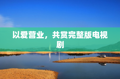 以爱营业，共赏完整版电视剧