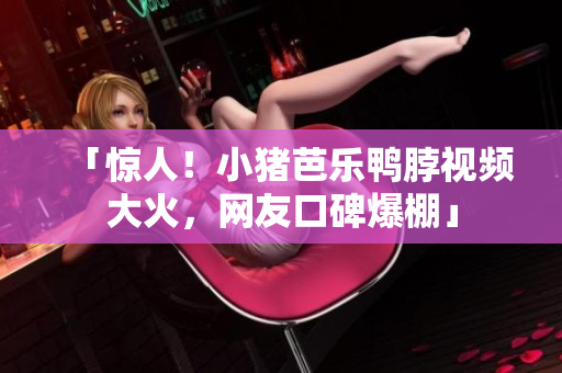 「惊人！小猪芭乐鸭脖视频大火，网友口碑爆棚」