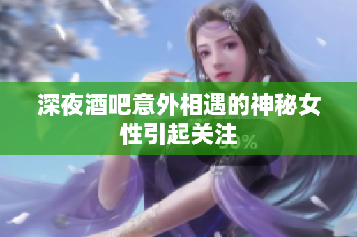 深夜酒吧意外相遇的神秘女性引起关注