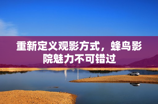 重新定义观影方式，蜂鸟影院魅力不可错过