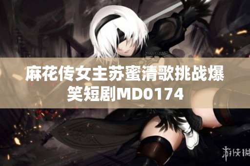 麻花传女主苏蜜清歌挑战爆笑短剧MD0174