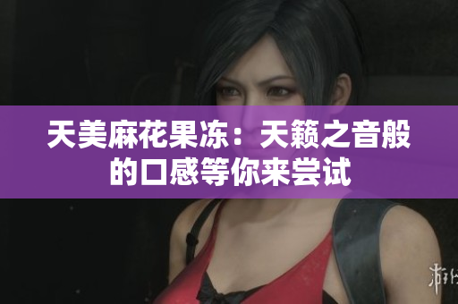 天美麻花果冻：天籁之音般的口感等你来尝试