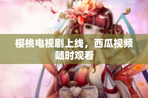 樱桃电视剧上线，西瓜视频随时观看