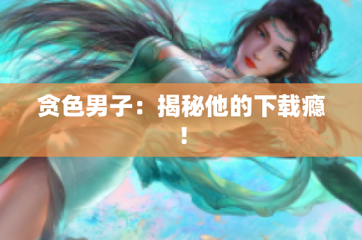 贪色男子：揭秘他的下载瘾！