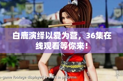白鹿演绎以爱为营，36集在线观看等你来！