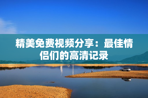 精美免费视频分享：最佳情侣们的高清记录