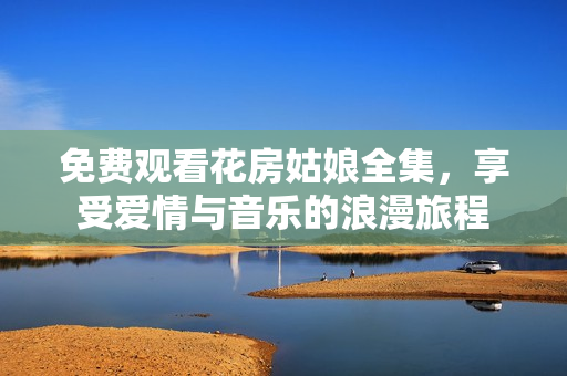 免费观看花房姑娘全集，享受爱情与音乐的浪漫旅程