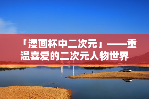 「漫画杯中二次元」——重温喜爱的二次元人物世界